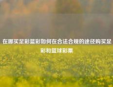 在哪买足彩篮彩如何在合法合规的途径购买足彩和篮球彩票